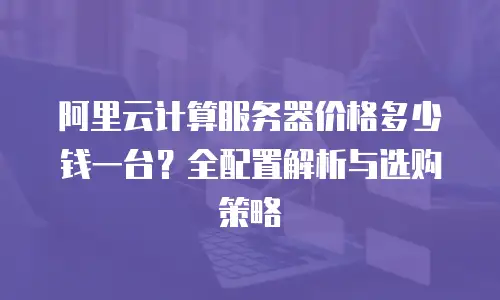 阿里云计算服务器价格多少钱一台？全配置解析与选购策略  