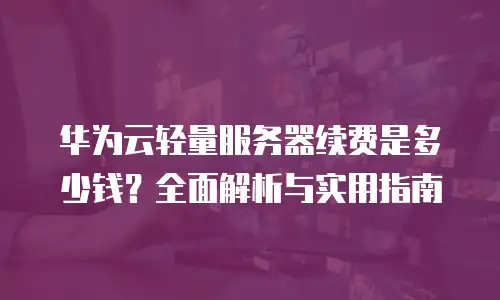 华为云轻量服务器续费是多少钱？全面解析与实用指南