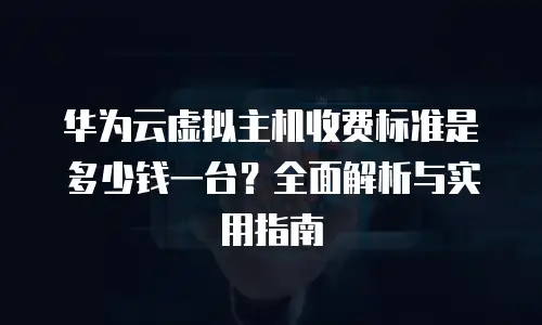 华为云虚拟主机收费标准是多少钱一台？全面解析与实用指南