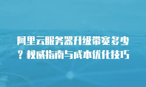 阿里云服务器升级带宽多少？权威指南与成本优化技巧