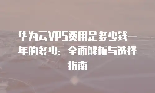 华为云VPS费用是多少钱一年的多少：全面解析与选择指南