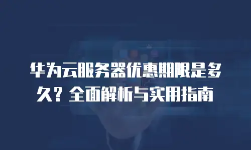 华为云服务器优惠期限是多久？全面解析与实用指南