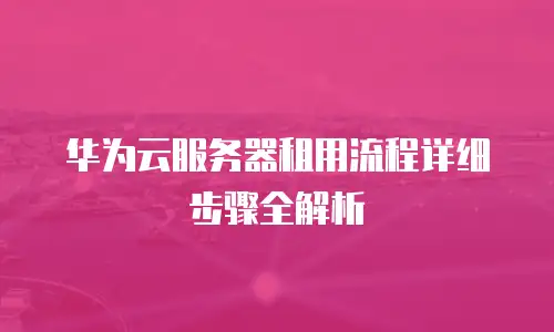 华为云服务器租用流程详细步骤全解析