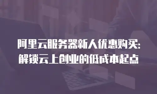 阿里云服务器新人优惠购买：解锁云上创业的低成本起点