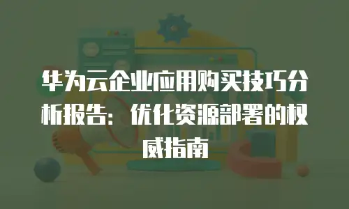 华为云企业应用购买技巧分析报告：优化资源部署的权威指南