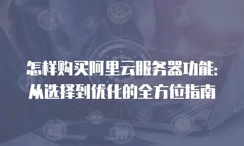 怎样购买阿里云服务器功能：从选择到优化的全方位指南