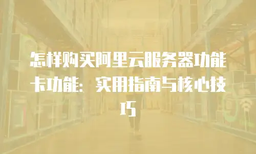 怎样购买阿里云服务器功能卡功能：实用指南与核心技巧