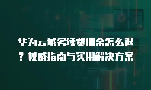 华为云域名续费佣金怎么退？权威指南与实用解决方案