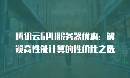 腾讯云GPU服务器优惠：解锁高性能计算的性价比之选