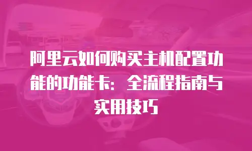 阿里云如何购买主机配置功能的功能卡：全流程指南与实用技巧