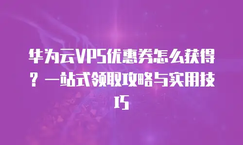 华为云VPS优惠券怎么获得？一站式领取攻略与实用技巧