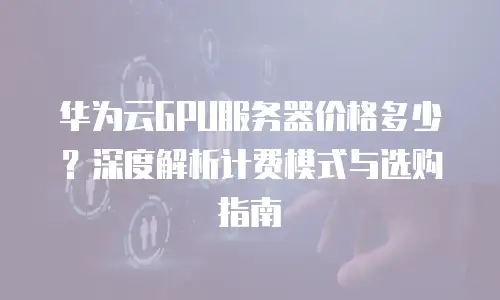 华为云GPU服务器价格多少？深度解析计费模式与选购指南