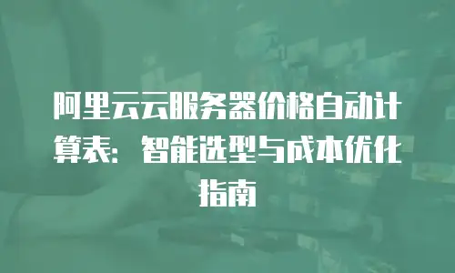 阿里云云服务器价格自动计算表：智能选型与成本优化指南