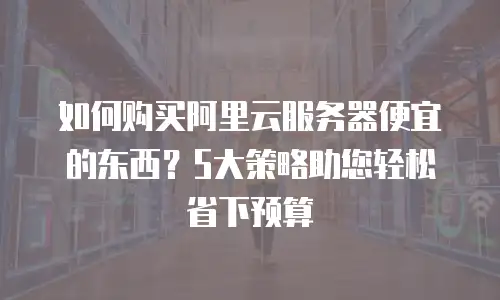如何购买阿里云服务器便宜的东西？5大策略助您轻松省下预算