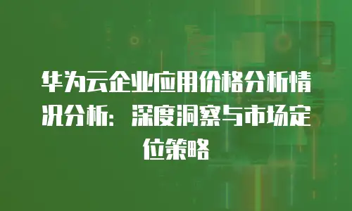 华为云企业应用价格分析情况分析：深度洞察与市场定位策略