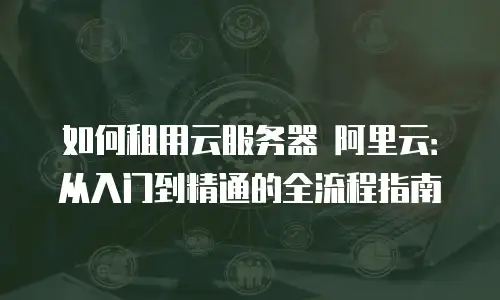 如何租用云服务器 阿里云：从入门到精通的全流程指南