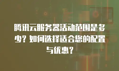 腾讯云服务器活动范围是多少？如何选择适合您的配置与优惠？  
