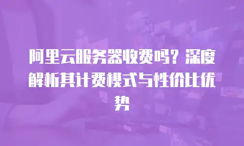 阿里云服务器收费吗？深度解析其计费模式与性价比优势