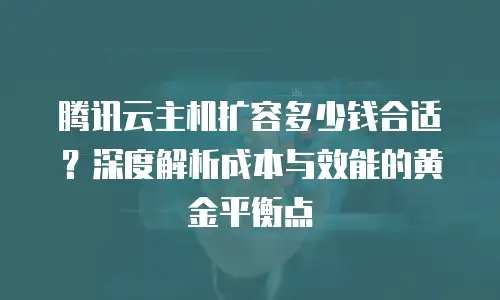 腾讯云主机扩容多少钱合适？深度解析成本与效能的黄金平衡点