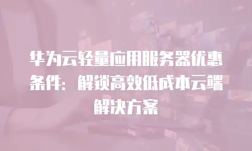 华为云轻量应用服务器优惠条件：解锁高效低成本云端解决方案