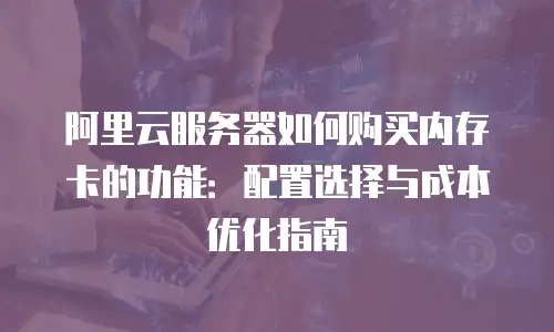 阿里云服务器如何购买内存卡的功能：配置选择与成本优化指南