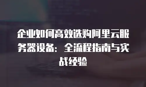 企业如何高效选购阿里云服务器设备：全流程指南与实战经验