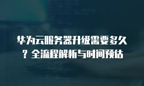 华为云服务器升级需要多久？全流程解析与时间预估