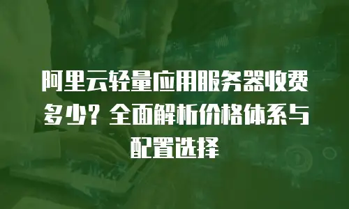 阿里云轻量应用服务器收费多少？全面解析价格体系与配置选择