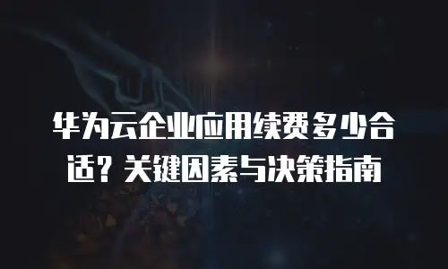 华为云企业应用续费多少合适？关键因素与决策指南  