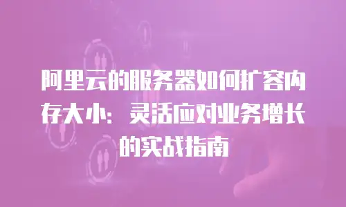 阿里云的服务器如何扩容内存大小：灵活应对业务增长的实战指南