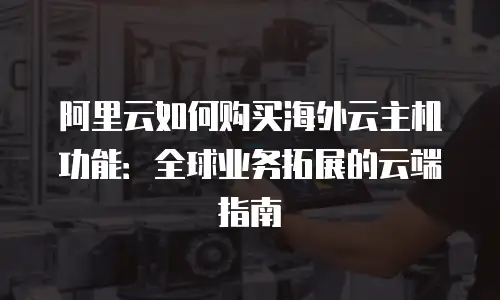 阿里云如何购买海外云主机功能：全球业务拓展的云端指南