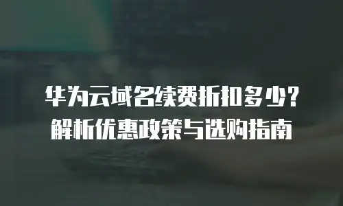 华为云域名续费折扣多少？解析优惠政策与选购指南