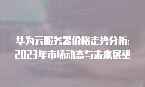 华为云服务器价格走势分析：2023年市场动态与未来展望