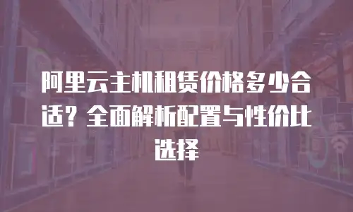 阿里云主机租赁价格多少合适？全面解析配置与性价比选择