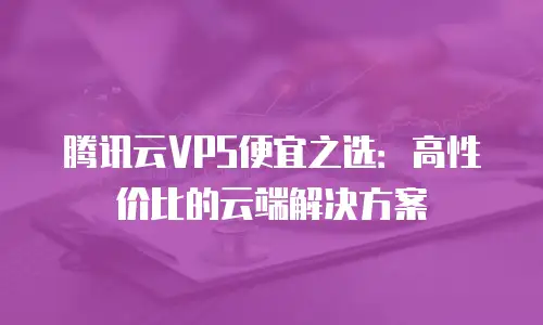 腾讯云VPS便宜之选：高性价比的云端解决方案
