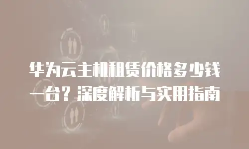 华为云主机租赁价格多少钱一台？深度解析与实用指南
