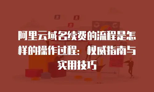 阿里云域名续费的流程是怎样的操作过程：权威指南与实用技巧