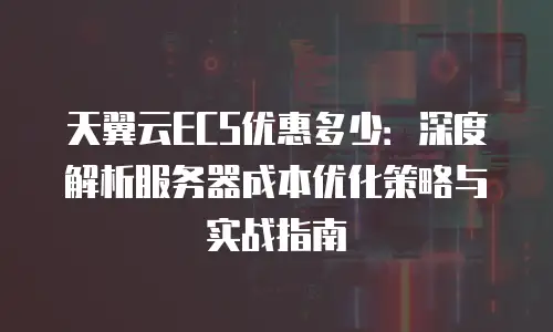 天翼云ECS优惠多少：深度解析服务器成本优化策略与实战指南