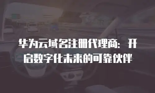 华为云域名注册代理商：开启数字化未来的可靠伙伴