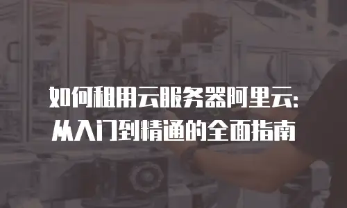 如何租用云服务器阿里云：从入门到精通的全面指南