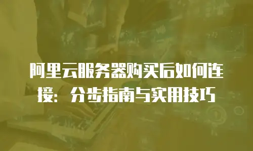 阿里云服务器购买后如何连接：分步指南与实用技巧