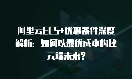 阿里云ECS+优惠条件深度解析：如何以最优成本构建云端未来？