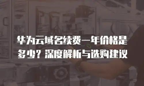 华为云域名续费一年价格是多少？深度解析与选购建议  