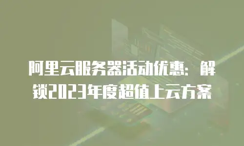 阿里云服务器活动优惠：解锁2023年度超值上云方案