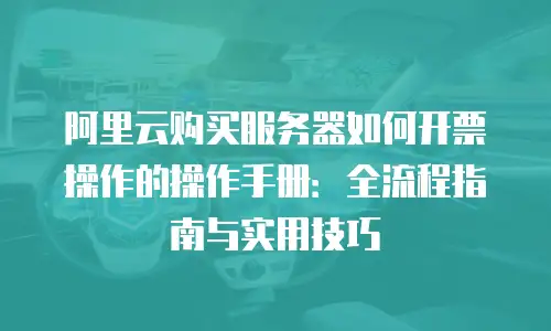 阿里云购买服务器如何开票操作的操作手册：全流程指南与实用技巧
