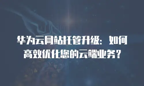 华为云网站托管升级：如何高效优化您的云端业务？