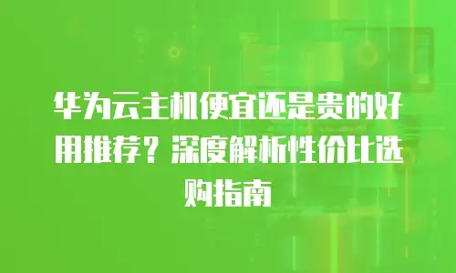 华为云主机便宜还是贵的好用推荐？深度解析性价比选购指南