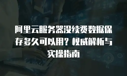 阿里云服务器没续费数据保存多久可以用？权威解析与实操指南