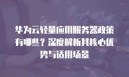 华为云轻量应用服务器政策有哪些？深度解析其核心优势与适用场景