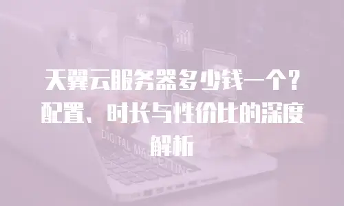 天翼云服务器多少钱一个？配置、时长与性价比的深度解析  